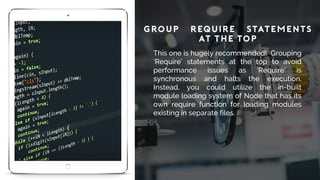 Group ‘Require’ Statements
at the Top
This one is hugely recommended! Grouping
‘Require’ statements at the top to avoid
performance issues as ‘Require’ is
synchronous and halts the execution.
Instead, you could utilize the in-built
module loading system of Node that has its
own require function for loading modules
existing in separate files.
 