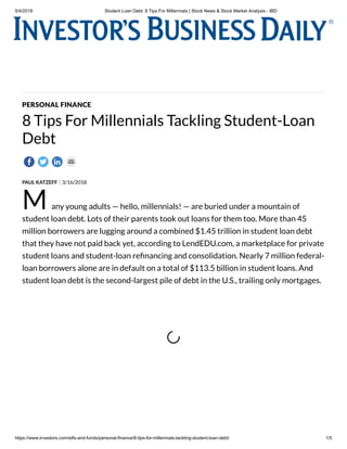 5/4/2018 Student Loan Debt: 8 Tips For Millennials | Stock News & Stock Market Analysis - IBD
https://www.investors.com/etfs-and-funds/personal-finance/8-tips-for-millennials-tackling-student-loan-debt/ 1/5
PAUL KATZEFF 3/16/2018
PERSONAL FINANCE
8 Tips For Millennials Tackling Student-Loan
Debt
M any young adults — hello, millennials! — are buried under a mountain of
student loan debt. Lots of their parents took out loans for them too. More than 45
million borrowers are lugging around a combined $1.45 trillion in student loan debt
that they have not paid back yet, according to LendEDU.com, a marketplace for private
student loans and student-loan re nancing and consolidation. Nearly 7 million federal-
loan borrowers alone are in default on a total of $113.5 billion in student loans. And
student loan debt is the second-largest pile of debt in the U.S., trailing only mortgages.
 