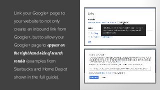 Link your Google+ page to
your website to not only
create an inbound link from
Google+, but to allow your
Google+ page to appear on
the right hand side of search
results (examples from
Starbucks and Home Depot
shown in the full guide).
 
