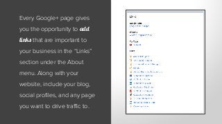 Every Google+ page gives
you the opportunity to add
links that are important to
your business in the “Links”
section under the About
menu. Along with your
website, include your blog,
social profiles, and any page
you want to drive traffic to.
 