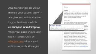 Also found under the About
menu is your page's “story” –
a tagline and an introduction
to your business – which
becomes your meta description
when your page shows up in
search results. Craft an
effective one informs and
entices more clickthroughs.
 