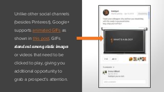 Unlike other social channels
(besides Pinterest), Google+
supports animated GIFs as
shown in this post. GIFs
stand out among static images
or videos that need to be
clicked to play, giving you
additional opportunity to
grab a prospect’s attention.
 