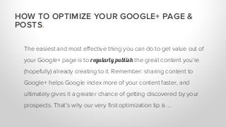 The easiest and most effective thing you can do to get value out of
your Google+ page is to regularly publish the great content you’re
(hopefully) already creating to it. Remember: sharing content to
Google+ helps Google index more of your content faster, and
ultimately gives it a greater chance of getting discovered by your
prospects. That’s why our very first optimization tip is …
HOW TO OPTIMIZE YOUR GOOGLE+ PAGE &
POSTS.
 