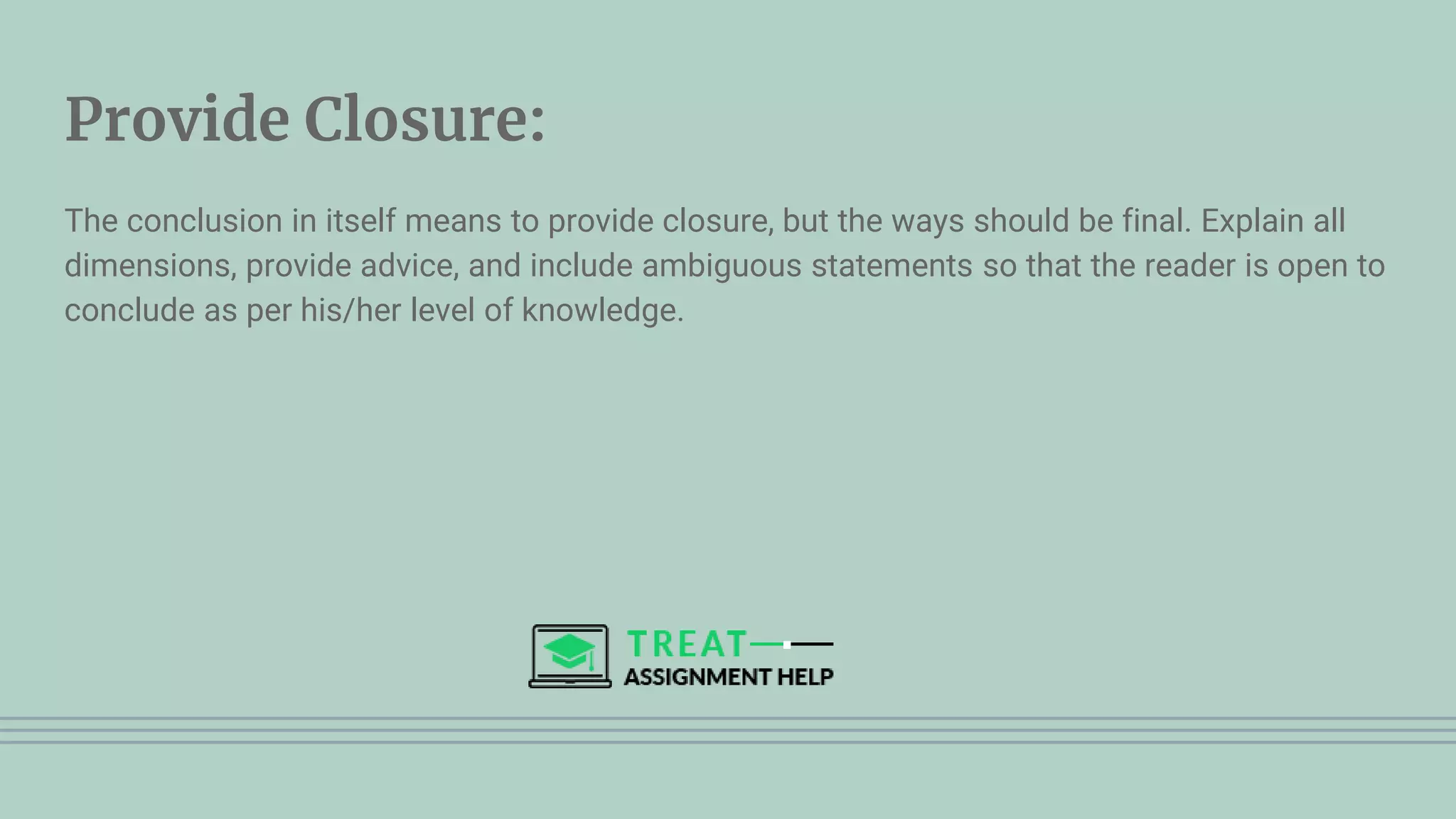 Provide Closure:
The conclusion in itself means to provide closure, but the ways should be final. Explain all
dimensions, provide advice, and include ambiguous statements so that the reader is open to
conclude as per his/her level of knowledge.
 