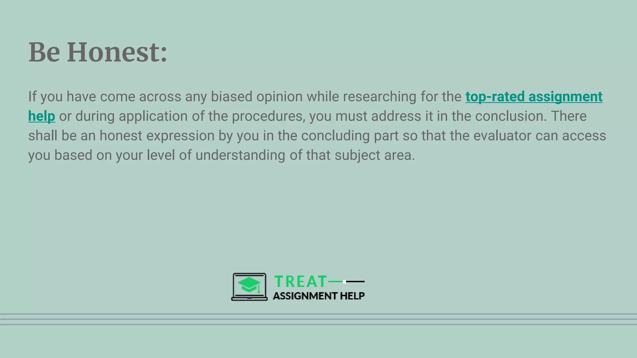 Be Honest:
If you have come across any biased opinion while researching for the top-rated assignment
help or during application of the procedures, you must address it in the conclusion. There
shall be an honest expression by you in the concluding part so that the evaluator can access
you based on your level of understanding of that subject area.
 