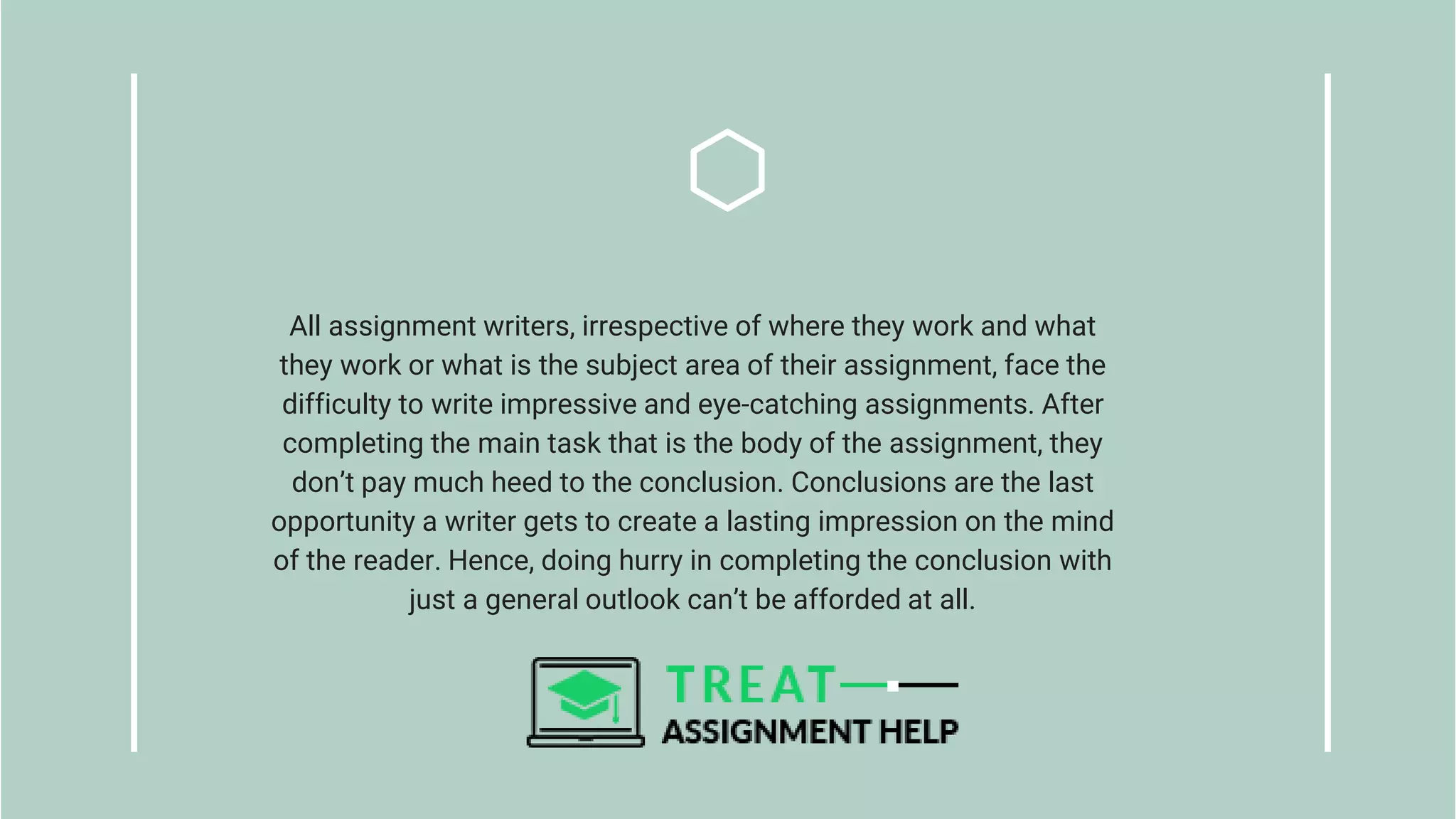 All assignment writers, irrespective of where they work and what
they work or what is the subject area of their assignment, face the
difficulty to write impressive and eye-catching assignments. After
completing the main task that is the body of the assignment, they
don’t pay much heed to the conclusion. Conclusions are the last
opportunity a writer gets to create a lasting impression on the mind
of the reader. Hence, doing hurry in completing the conclusion with
just a general outlook can’t be afforded at all.
 