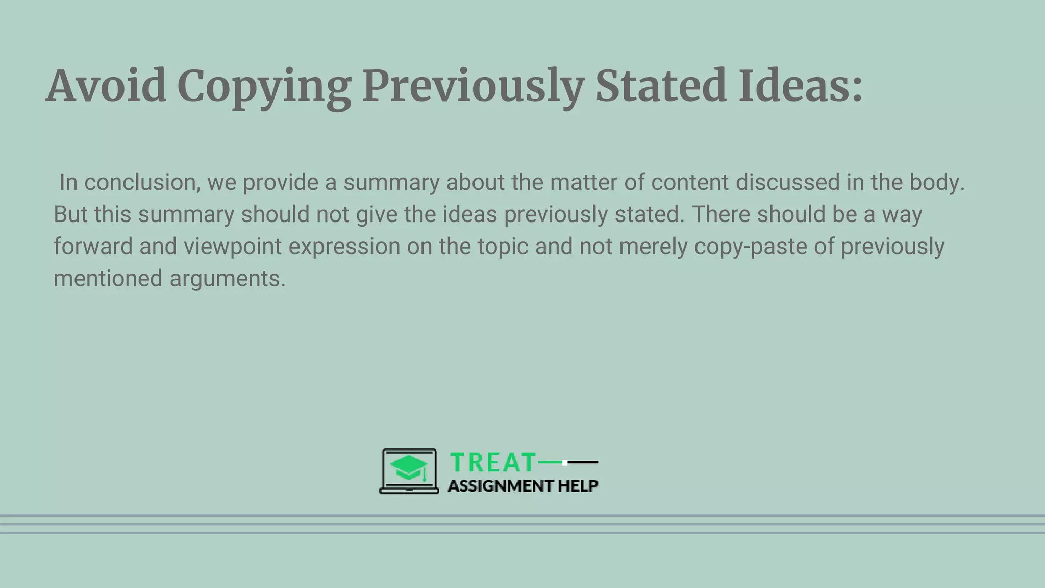 Avoid Copying Previously Stated Ideas:
In conclusion, we provide a summary about the matter of content discussed in the body.
But this summary should not give the ideas previously stated. There should be a way
forward and viewpoint expression on the topic and not merely copy-paste of previously
mentioned arguments.
 