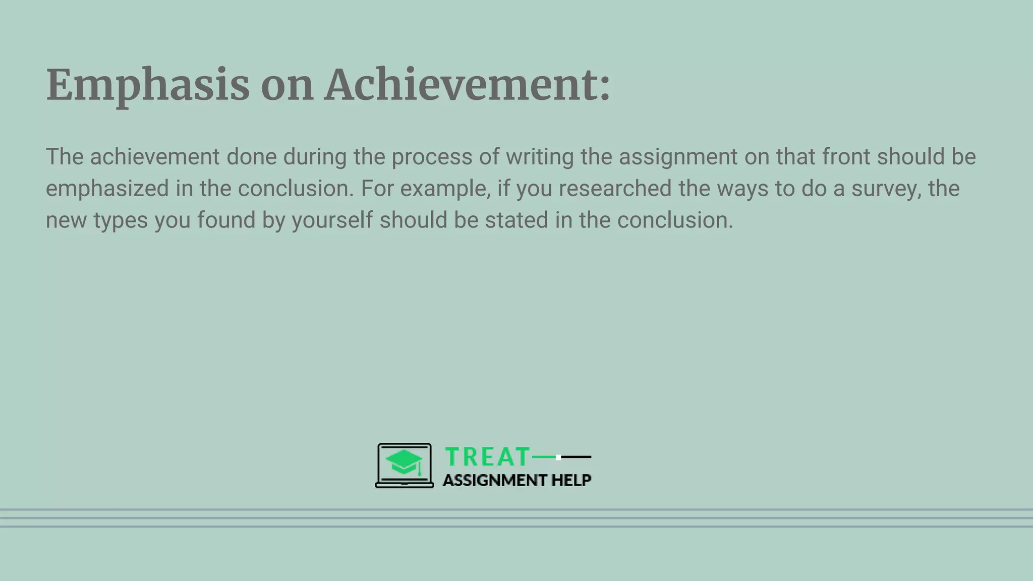 Emphasis on Achievement:
The achievement done during the process of writing the assignment on that front should be
emphasized in the conclusion. For example, if you researched the ways to do a survey, the
new types you found by yourself should be stated in the conclusion.
 