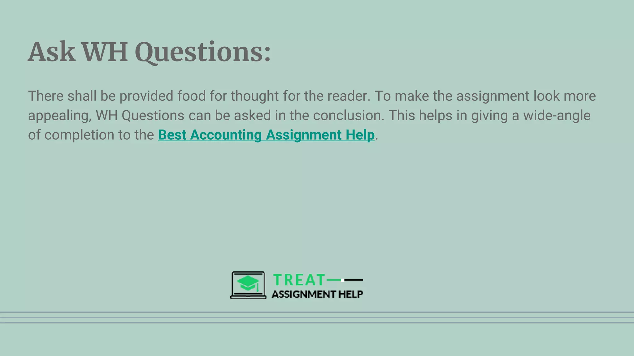 Ask WH Questions:
There shall be provided food for thought for the reader. To make the assignment look more
appealing, WH Questions can be asked in the conclusion. This helps in giving a wide-angle
of completion to the Best Accounting Assignment Help.
 