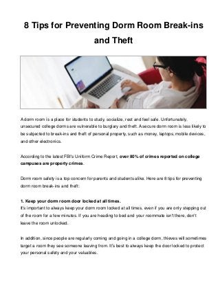 8 Tips for Preventing Dorm Room Break-ins 
and Theft 
A dorm room is a place for students to study, socialize, rest and feel safe. Unfortunately, 
unsecured college dorms are vulnerable to burglary and theft. A secure dorm room is less likely to 
be subjected to break-ins and theft of personal property, such as money, laptops, mobile devices, 
and other electronics. 
According to the latest FBI's Uniform Crime Report, over 80% of crimes reported on college 
campuses are property crimes. 
Dorm room safety is a top concern for parents and students alike. Here are 8 tips for preventing 
dorm room break-ins and theft: 
1. Keep your dorm room door locked at all times. 
It's important to always keep your dorm room locked at all times, even if you are only stepping out 
of the room for a few minutes. If you are heading to bed and your roommate isn't there, don't 
leave the room unlocked. 
In addition, since people are regularly coming and going in a college dorm, thieves will sometimes 
target a room they see someone leaving from. It's best to always keep the door locked to protect 
your personal safety and your valuables. 
 