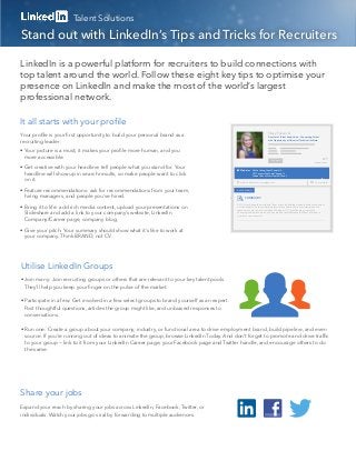 Talent Solutions

Stand out with LinkedIn’s Tips and Tricks for Recruiters

LinkedIn is a powerful platform for recruiters to build connections with
top talent around the world. Follow these eight key tips to optimise your
presence on LinkedIn and make the most of the world’s largest
professional network.

It all starts with your proﬁle
                                                                                                                            Stacy Takeuchi
Your proﬁle is your ﬁrst opportunity to build your personal brand as a                                                      Director of Talent Acquisition – Connecting Talent

recruiting leader:                                                                                                          with Opportunity at Universal Technical Institute




• Your picture is a must; it makes your proﬁle more human, and you
  more accessible.                                                                                                                                                               277
                                                                                                                              Connect
                                                                                                                                                                         connections

• Get creative with your headline: tell people what you stand for. Your                         Websites    We’re Hiring Great People! »
  headline will show up in search results, so make people want to click                                     UTI Careers YouTube Channel »
                                                                                                            Take a Tour of Our Home Ofﬁce »

  on it.                                                                                        www.linkedin.com/stacytakeuchi/                                           Contact Info


• Feature recommendations: ask for recommendations from your team,                            BACKGROUND


  hiring managers, and people you’ve hired.                                                          SUMMARY

                                                                                              At UTI, we change the world one life at a time by helping students achieve the career
• Bring it to life: add rich media content, upload your presentations on                      of their dreams—it’s the underlying inspirational reason for our existence and the
                                                                                              reason we come to work everyday. Working at UTI is challenging, constantly
  Slideshare and add a link to your company’s website, LinkedIn                               changing and a place where you can make a real difference in others’ lives and in
                                                                                              your own career as well.

  Company/Career page, company blog.

• Give your pitch: Your summary should show what it’s like to work at
  your company. Think BRAND, not CV.




Utilise LinkedIn Groups
• Join many: Join recruiting groups or others that are relevant to your key talent pools.
  They’ll help you keep your ﬁnger on the pulse of the market.

• Participate in a few: Get involved in a few select groups to brand yourself as an expert.
  Post thoughtful questions, articles the group might like, and unbiased responses to
  conversations.

• Run one: Create a group about your company, industry, or functional area to drive employment brand, build pipeline, and even
  source. If you’re running out of ideas to animate the group, browse LinkedIn Today. And don’t forget to promote and drive trafﬁc
  to your group — link to it from your LinkedIn Career page, your Facebook page and Twitter handle, and encourage others to do
  the same.




Share your jobs
Expand your reach by sharing your jobs across LinkedIn, Facebook, Twitter, or
individuals. Watch your jobs go viral by forwarding to multiple audiences.
 