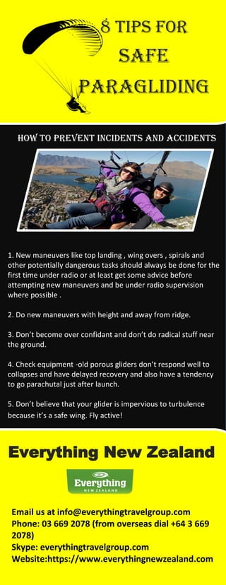 8 Tips for
Safe
paragliding
How to prevent incidents and accidents
1. New maneuvers like top landing , wing overs , spirals and
other potentially dangerous tasks should always be done for the
first time under radio or at least get some advice before
attempting new maneuvers and be under radio supervision
where possible .
2. Do new maneuvers with height and away from ridge.
3. Don’t become over confidant and don’t do radical stuff near
the ground.
4. Check equipment -old porous gliders don’t respond well to
collapses and have delayed recovery and also have a tendency
to go parachutal just after launch.
5. Don’t believe that your glider is impervious to turbulence
because it’s a safe wing. Fly active!
Everything New Zealand
Email us at info@everythingtravelgroup.com
Phone: 03 669 2078 (from overseas dial +64 3 669
2078)
Skype: everythingtravelgroup.com
Website:https://www.everythingnewzealand.com
 