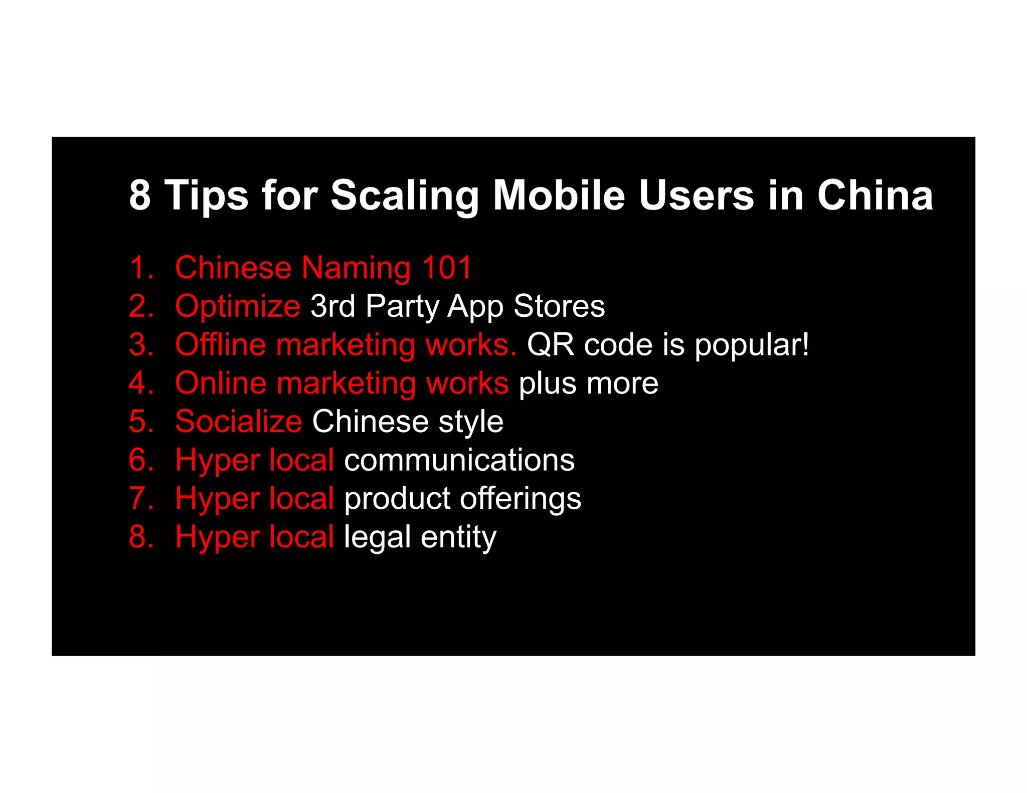 8 Tips for Scaling Mobile Users in China
1.  Chinese Naming 101
2.  Optimize 3rd Party App Stores
3.  Offline marketing works. QR code is popular!
4.  Online marketing works plus more
5.  Socialize Chinese style
6.  Hyper local communications
7.  Hyper local product offerings
8.  Hyper local legal entity
 