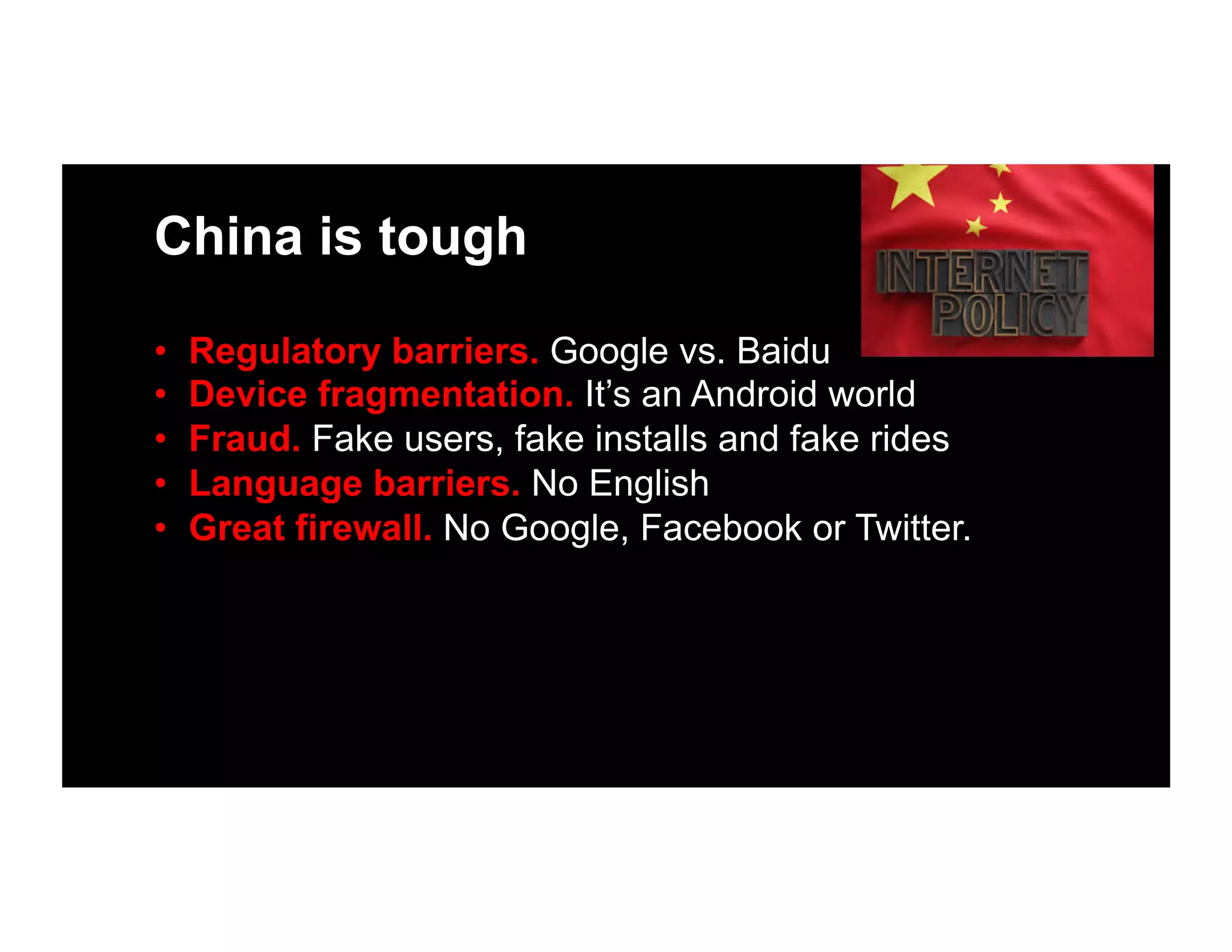 China is tough
•  Regulatory barriers. Google vs. Baidu
•  Device fragmentation. It’s an Android world
•  Fraud. Fake users, fake installs and fake rides
•  Language barriers. No English
•  Great firewall. No Google, Facebook or Twitter.
 