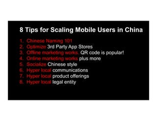 8 Tips for Scaling Mobile Users in China
1.  Chinese Naming 101
2.  Optimize 3rd Party App Stores
3.  Offline marketing works. QR code is popular!
4.  Online marketing works plus more
5.  Socialize Chinese style
6.  Hyper local communications
7.  Hyper local product offerings
8.  Hyper local legal entity
 