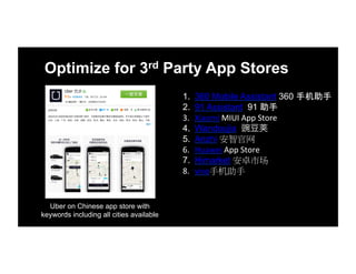 Optimize for 3rd Party App Stores
1.  360 Mobile Assistant 360 手机助手
2.  91 Assistant 91 助手
3.  Xiaomi	
  MIUI	
  App	
  Store
4.  Wandoujia 豌豆
5.  Anzhi 安智官网
6.  Huawei	
  App	
  Store	
  
7.  Himarket 安卓市场
8.  vivo手机助手	
  
Uber on Chinese app store with
keywords including all cities available
 