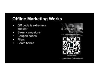 Offline Marketing Works
•  QR code is extremely
popular
•  Street campaigns
•  Coupon codes
•  Fliers
•  Booth babes
Uber driver QR code ad
 