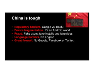 China is tough
•  Regulatory barriers. Google vs. Baidu
•  Device fragmentation. It’s an Android world
•  Fraud. Fake users, fake installs and fake rides
•  Language barriers. No English
•  Great firewall. No Google, Facebook or Twitter.
 