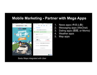 Mobile Marketing - Partner with Mega Apps
1.  News apps (今日头条)
2.  Messaging apps (WeChat)
3.  Dating apps (陌陌, or Momo)
4.  Weather apps
5.  Map apps
Baidu Maps integrated with Uber
 
