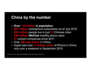 China by the number
•  Over 1.35 billion in population
•  691 million smartphone subscribers as of July 2015
•  260 million people live in just 15 Chinese cities
•  549 million WeChat monthly active users 	
  
•  21 unicorn companies since 2011
•  Over 200 app stores in China
•  Apple sold over 13 million units of iPhone in China
only over a weekend in September 2015
Source:	
  Unicorn	
  list	
  -­‐	
  h1ps://www.cbinsights.com/research-­‐unicorn-­‐companies	
  
 