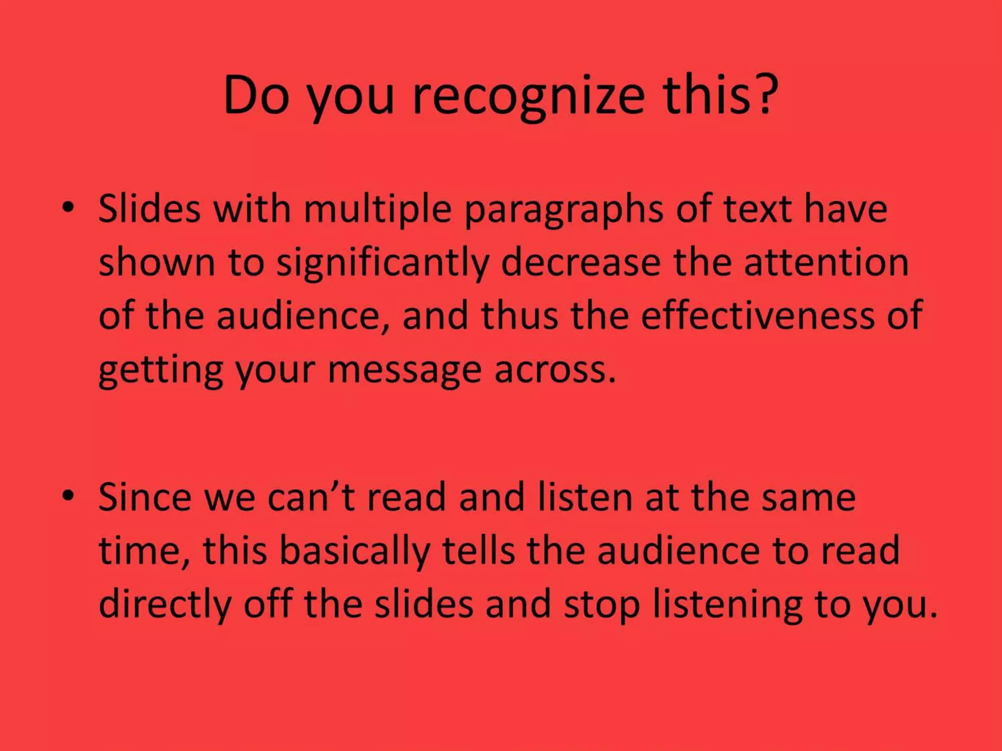 Do you recognize this?
• Slides with multiple paragraphs of text have
shown to significantly decrease the attention
of the audience, and thus the effectiveness of
getting your message across.
• Since we can’t read and listen at the same
time, this basically tells the audience to read
directly off the slides and stop listening to you.
 