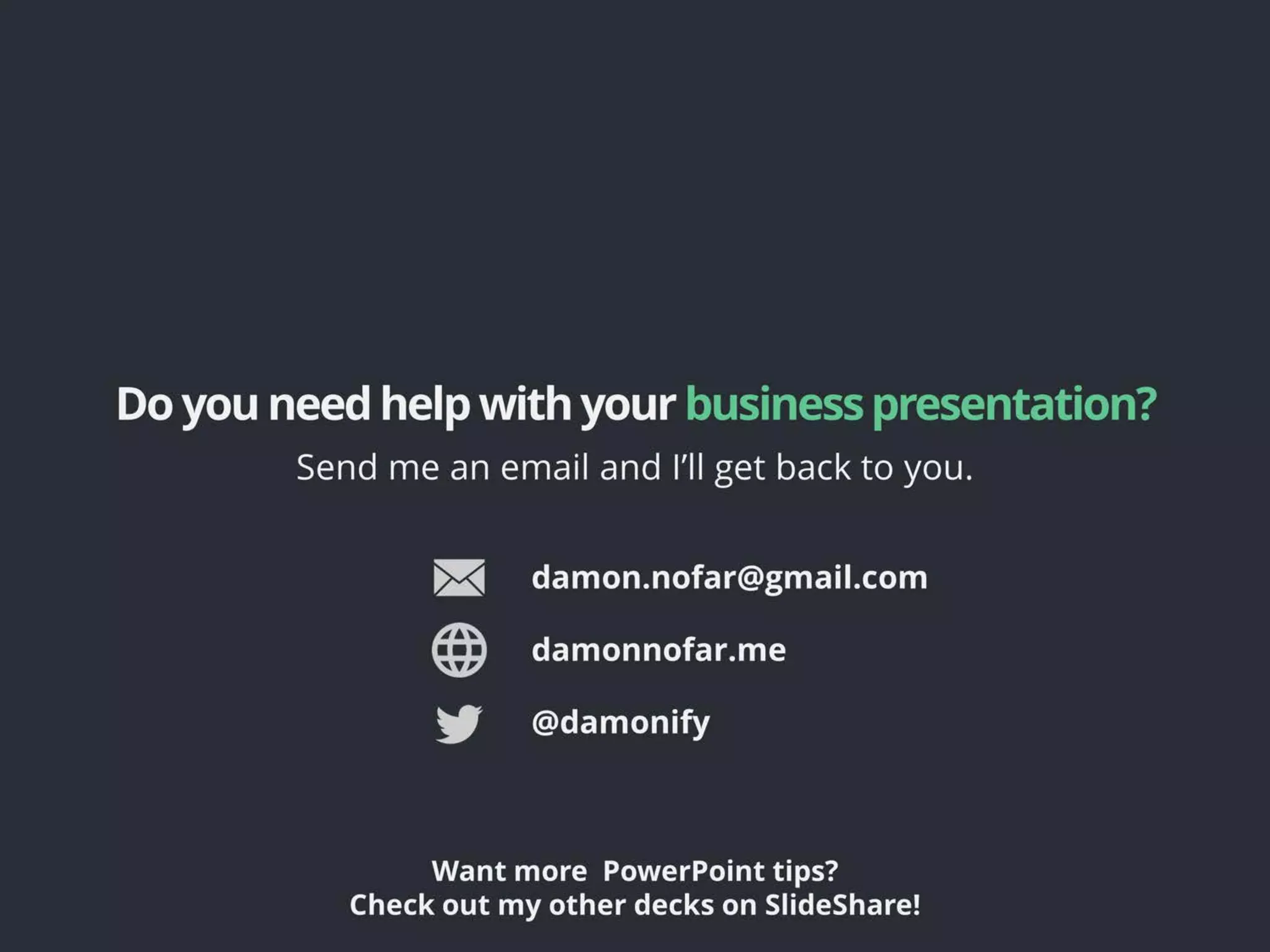 Doyouneedhelpwithyour businesspresentation?
Send me an email and I’ll get back to you.
@damonify
Want more PowerPoint tips?
Check out my other decks on SlideShare!
damon.nofar@gmail.com
damonnofar.me
 