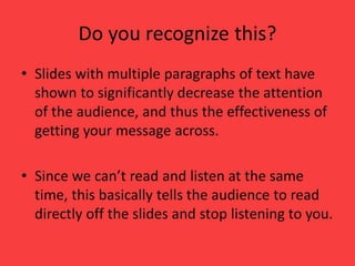 Do you recognize this?
• Slides with multiple paragraphs of text have
shown to significantly decrease the attention
of the audience, and thus the effectiveness of
getting your message across.
• Since we can’t read and listen at the same
time, this basically tells the audience to read
directly off the slides and stop listening to you.
 