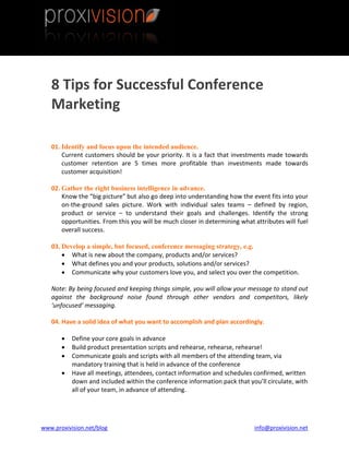 8 Tips for Successful Conference
   Marketing

   01. Identify and focus upon the intended audience.
       Current customers should be your priority. It is a fact that investments made towards
       customer retention are 5 times more profitable than investments made towards
       customer acquisition!

   02. Gather the right business intelligence in advance.
       Know the “big picture” but also go deep into understanding how the event fits into your
       on-the-ground sales picture. Work with individual sales teams – defined by region,
       product or service – to understand their goals and challenges. Identify the strong
       opportunities. From this you will be much closer in determining what attributes will fuel
       overall success.

   03. Develop a simple, but focused, conference messaging strategy, e.g.
        What is new about the company, products and/or services?
        What defines you and your products, solutions and/or services?
        Communicate why your customers love you, and select you over the competition.

   Note: By being focused and keeping things simple, you will allow your message to stand out
   against the background noise found through other vendors and competitors, likely
   ‘unfocused’ messaging.

   04. Have a solid idea of what you want to accomplish and plan accordingly.

          Define your core goals in advance
          Build product presentation scripts and rehearse, rehearse, rehearse!
          Communicate goals and scripts with all members of the attending team, via
           mandatory training that is held in advance of the conference
          Have all meetings, attendees, contact information and schedules confirmed, written
           down and included within the conference information pack that you’ll circulate, with
           all of your team, in advance of attending.




www.proxivision.net/blog                                                    info@proxivision.net
 
