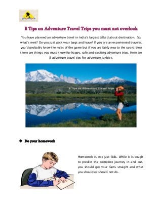 8 Tips on Adventure Travel Trips you must not overlook
You have planned an adventure travel in India’s largest talked about destination. So,
what’s next? Do you just pack your bags and leave? If you are an experienced traveler,
you’d probably know the rules of the game but if you are fairly new to the sport; then
there are things you must know for happy, safe and exciting adventure trips. Here are
8 adventure travel tips for adventure junkies.

 Do your homework

Homework is not just kids. While it is tough
to predict the complete journey in and out,
you should get your facts straight and what
you should or should not do.

 
