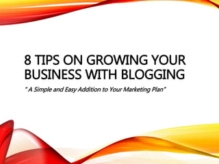 8 TIPS ON GROWING YOUR
BUSINESS WITH BLOGGING
“ A Simple and Easy Addition to Your Marketing Plan”
 