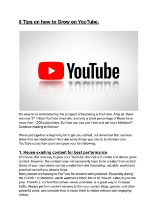 8 Tips on how to Grow on YouTube.
It's easy to be intimidated by the prospect of becoming a YouTuber. After all, there
are over 37 million YouTube channels, and only a small percentage of those have
more than 1,000 subscribers. So, how can you join them and get more followers?
Continue reading to find out!
We've put together a beginning kit to get you started, but remember that success
takes time and dedication! Here are some things you can do to increase your
YouTube subscriber count and grow your fan following.
1. Reuse existing content for best performance
Of course, the best way to grow your YouTube channel is to create and deliver great
content. However, the content does not necessarily have to be created from scratch.
Some of your best videos can be created from the fascinating, valuable, useful and
practical content you already have.
Many people are looking to YouTube for answers and guidance. Especially during
the COVID 19 pandemic, which watched 4 billion hours of “how-to” video in just one
year. Therefore, content that solves viewer problems is a great way to increase
traffic. Always perform content reviews to find your current blogs, guides, and other
powerful posts, and consider how to reuse them to create relevant and engaging
videos.
 