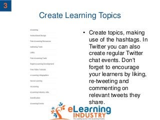 Create Learning Topics
• Create topics, making
use of the hashtags. In
Twitter you can also
create regular Twitter
chat events. Don't
forget to encourage
your learners by liking,
re-tweeting and
commenting on
relevant tweets they
share.
3
 