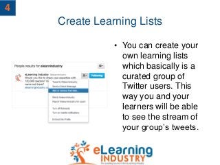 Create Learning Lists
• You can create your
own learning lists
which basically is a
curated group of
Twitter users. This
way you and your
learners will be able
to see the stream of
your group’s tweets.
4
 