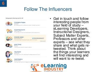Follow The Influencers
• Get in touch and follow
interesting people from
your field of study –
eLearning Developers,
Instructional Designers,
Subject Matter Experts,
Professors and other
experts – see what they
share and what gets re-
tweeted. Think about
the things your learners
will find interesting and
will want to re-tweet.
6
 