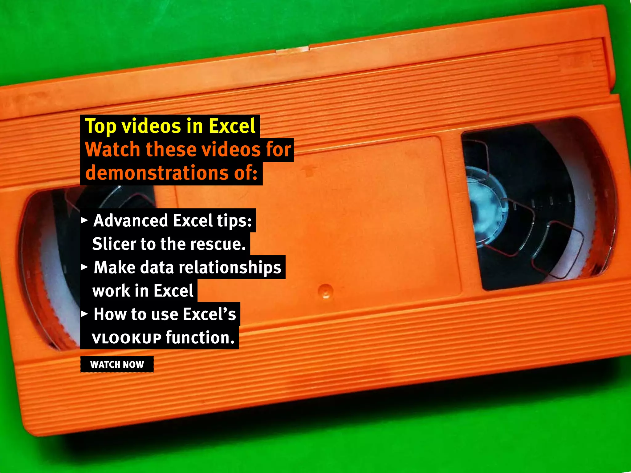 Top videos in Excel
Watch these videos for
demonstrations of:
▸ Advanced Excel tips:
Slicer to the rescue.
▸ Make data relationships
work in Excel
▸ How to use Excel’s
vlookup function.
WATCH NOW
 