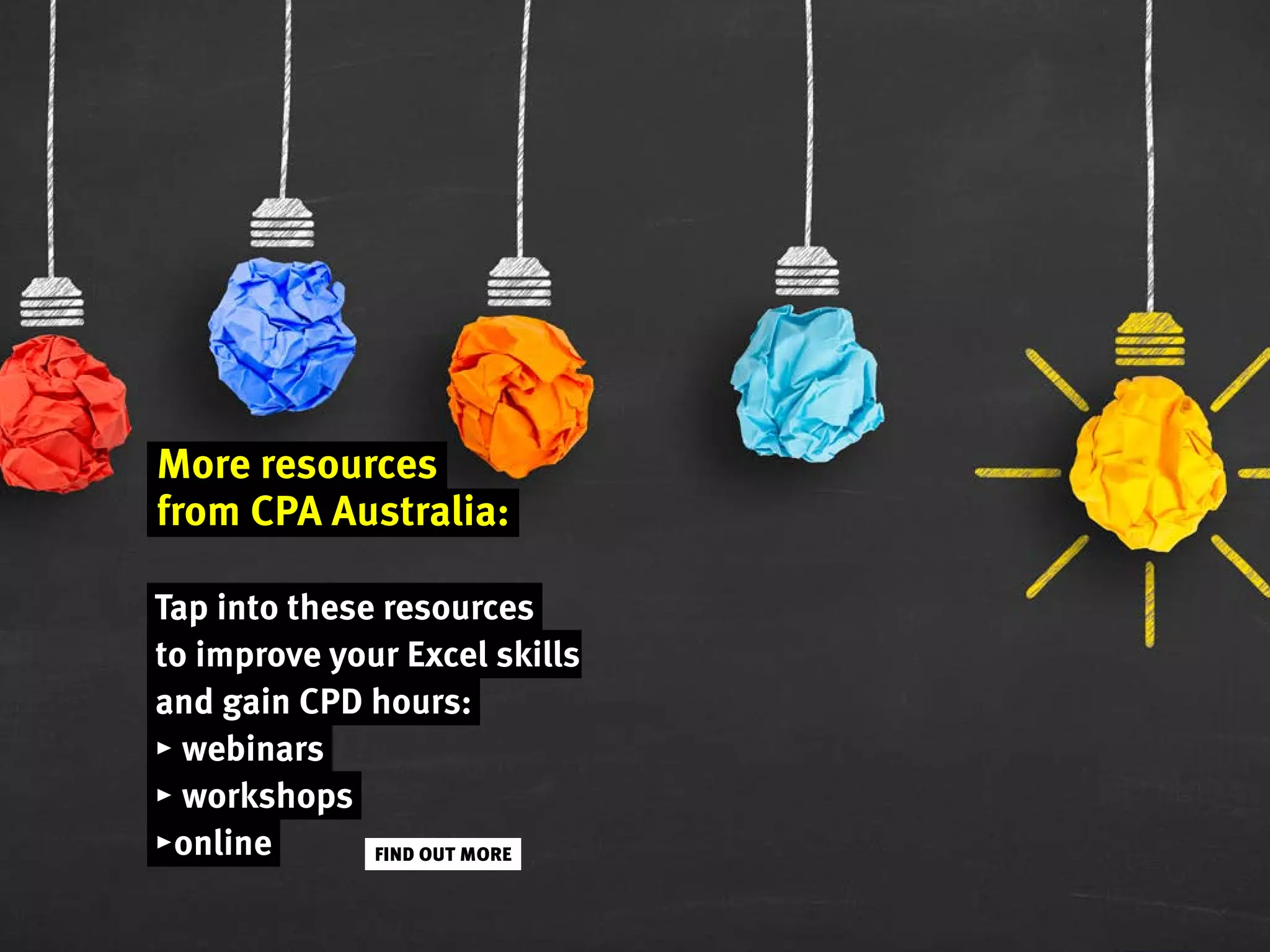 More resources
from CPA Australia:
Tap into these resources
to improve your Excel skills
and gain CPD hours:
▸ webinars
▸ workshops
▸online FIND OUT MORE
 