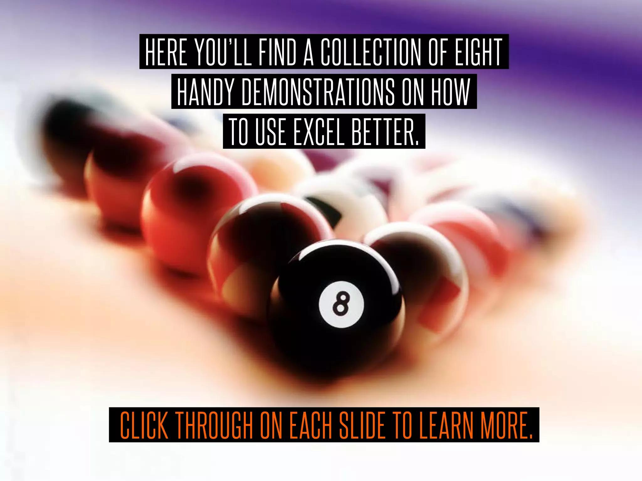 HERE YOU’LL FIND A COLLECTION OF EIGHT
HANDY DEMONSTRATIONS ON HOW
TO USE EXCEL BETTER.
CLICK THROUGH ON EACH SLIDE TO LEARN MORE.
 
