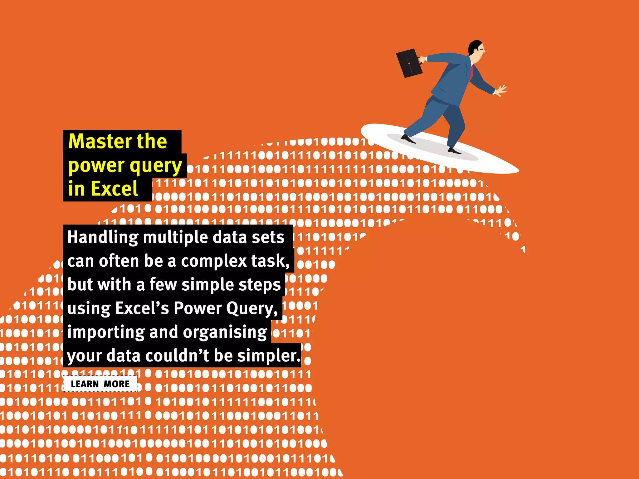 Master the
power query
in Excel
Handling multiple data sets
can often be a complex task,
but with a few simple steps
using Excel’s Power Query,
importing and organising
your data couldn’t be simpler.
LEARN MORE
 