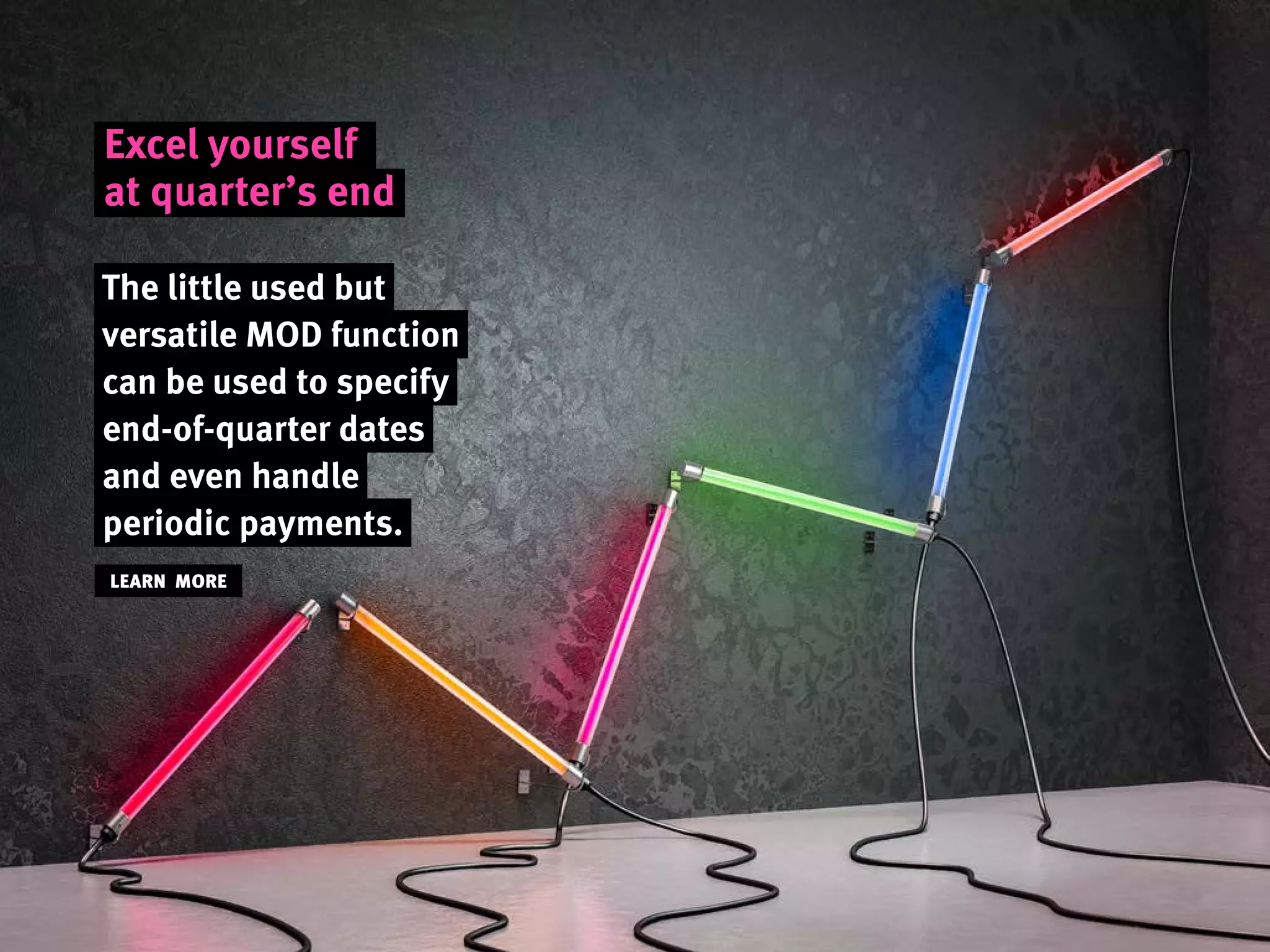 Excel yourself
at quarter’s end
The little used but
versatile MOD function
can be used to specify
end-of-quarter dates
and even handle
periodic payments.
LEARN MORE
 