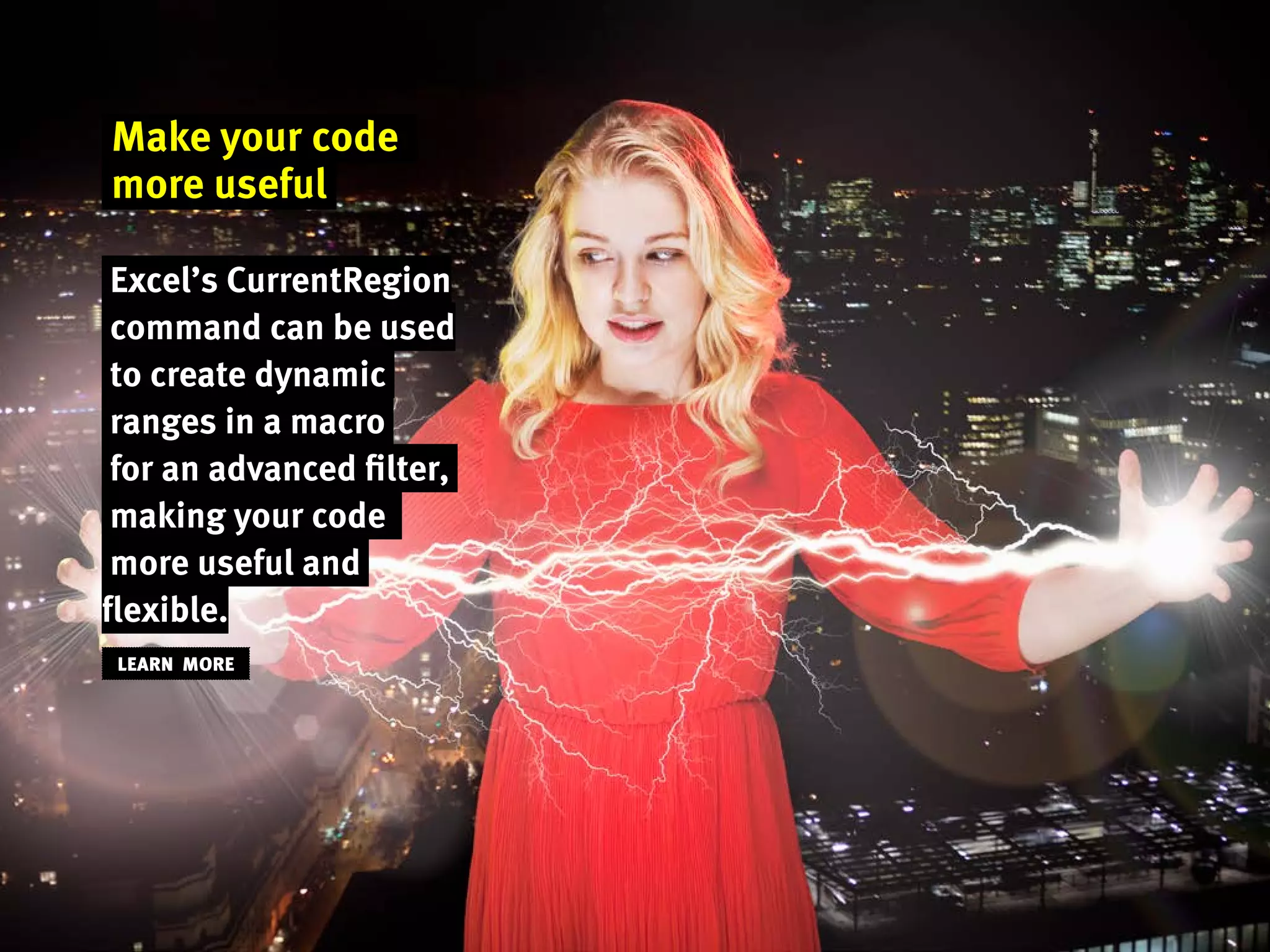 Make your code
more useful
Excel’s CurrentRegion
command can be used
to create dynamic
ranges in a macro
for an advanced filter,
making your code
more useful and
flexible.
LEARN MORE
 