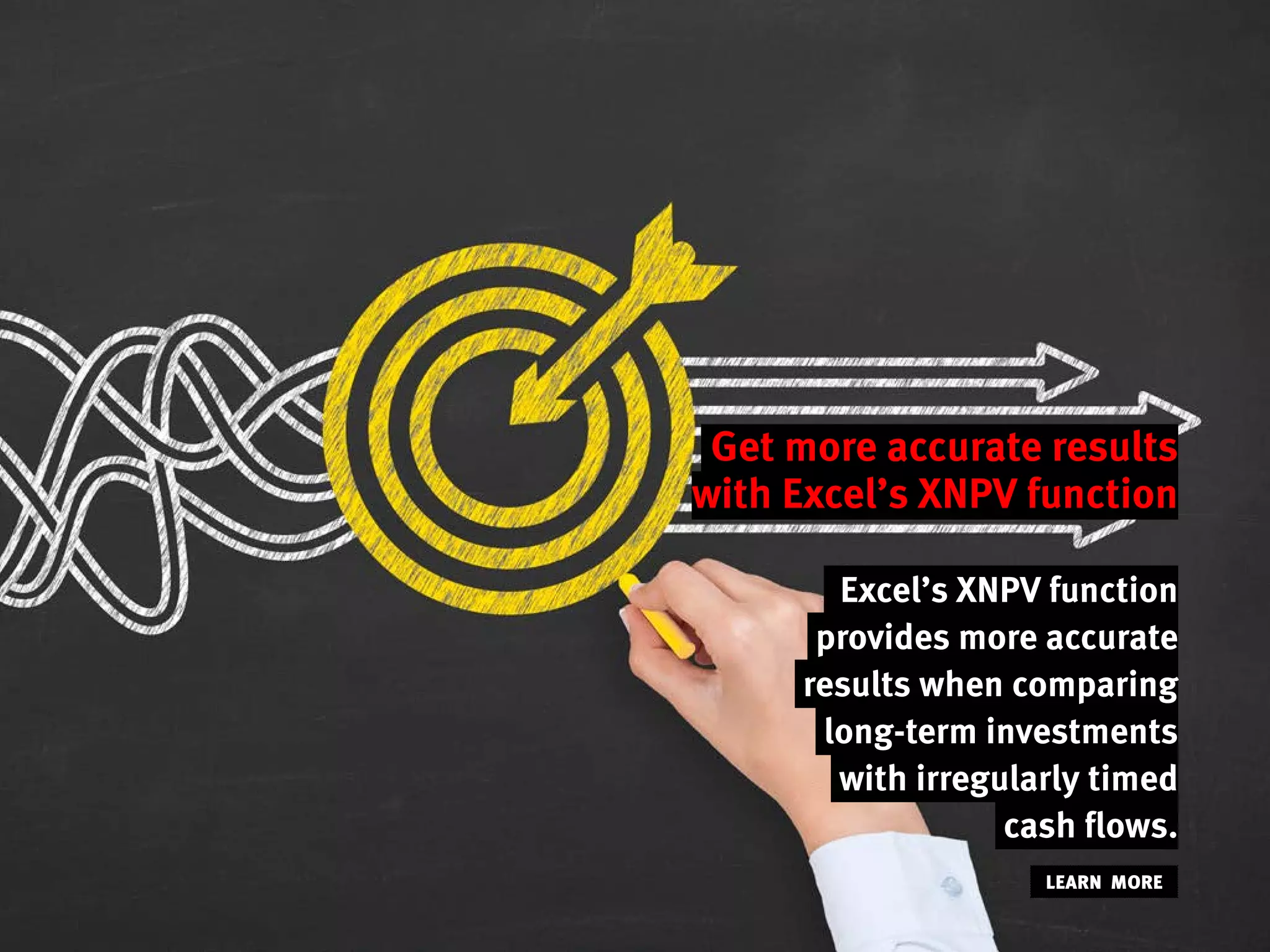 Get more accurate results
with Excel’s XNPV function
Excel’s XNPV function
provides more accurate
results when comparing
long-term investments
with irregularly timed
cash flows.
LEARN MORE
 