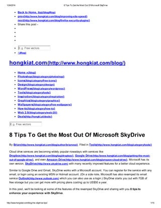 1/24/2014

8 Tips To Get the Most Out Of Microsoft SkyDrive

Back to Home, top(/blog/#top)
prev(http://www.hongkiat.com/blog/improving-site-speed/)
next(http://www.hongkiat.com/blog/firefox-security-plugins/)
Share this post -

E.g. Free vectors
↑ (#top)

hongkiat.com (http://www.hongkiat.com/blog/)
Home »(/blog/)
Photoshop(/blog/category/photoshop/)
Icons(/blog/category/free-icons/)
Design(/blog/category/design/)
WordPress(/blog/category/wordpress/)
Tools(/blog/category/tools/)
Inspiration(/blog/category/inspiration/)
Graphics(/blog/category/graphics/)
Wallpapers(/blog/category/free-wallpapers/)
How-to(/blog/category/how-to/)
Web 2.0(/blog/category/web-20/)
Deals(http://hongki.at/deals/)
E.g. Free vectors

8 Tips To Get the Most Out Of Microsoft SkyDrive
By Brian(http://www.hongkiat.com/blog/author/brianvoo/). Filed in Tools(http://www.hongkiat.com/blog/category/tools/)
Cloud drive services are becoming widely popular nowadays with services like
Dropbox (http://www.hongkiat.com/blog/tag/dropbox/), Google Drive (http://www.hongkiat.com/blog/getting-the-mostout-of-google-drive/), and even Amazon Drive (http://www.hongkiat.com/blog/amazon-cloud-drive/). Microsoft has its
own version, SkyDrive (http://www.skydrive.com) with many recently improved features for a better cloud experience.
Similar to Google Drive and Gmail, SkyDrive works with a Microsoft account. You can register for the service with any
email, or login using an existing MSN or Hotmail account. (On a side note, Microsoft has also revamped its email
service Outlook(http://www.outlook.com) which you can also use as a login.) SkyDrive starts you out with 7GB of
free storage but you can get more with pricing plans costing up to US$50 a year.
In this post, we’ll be looking at some of the features of the revamped SkyDrive and sharing with you 8 tips to
enhance your experience with SkyDrive.

http://www.hongkiat.com/blog/ms-skydrive-tips/

1/15

 