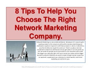 8 Tips To Help You
Choose The Right
Network Marketing
Company.
Network Marketing is a very noble profession. Simply put, it’s a way to get a
quality product to the consumer without the massive advertising and
distribution expenses required to sell these products in stores. Instead they
pay their distributors to get the word out. There’s usually a minimal
investment to become a distributor and you get paid on not only what you
sell, but what the people you’ve sponsored in your downline sell as well.
The bigger your downline gets, the more money you make and the bigger
business you build. Whether you want to make enough money to pay your
car payment, supplement your retirement or build wealth, multi-level
marketing can do this for you.

http://thehappypreneur.com/8-tips-to-help-you-choose-the-right-network-marketing-company/

 
