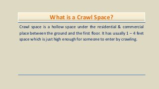 What is a Crawl Space?
Crawl space is a hollow space under the residential & commercial
place between the ground and the first floor. It has usually 1 – 4 feet
space which is just high enough for someone to enter by crawling.
 