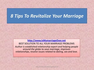 8 Tips To Revitalize Your Marriage



              http://www.IsMymarriageOver.net
     BEST SOLUTION TO ALL YOUR MARRIAGE PROBLEMS
  Author is established relationship expert and helping people
         around the globe to save marriage, improves
  relationships, resolve issues related to dating, sex and love.




                      http://www.IsMyMarriageOver.net
 