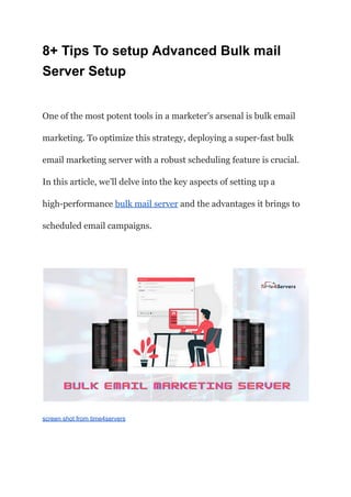 8+ Tips To setup Advanced Bulk mail
Server Setup
One of the most potent tools in a marketer’s arsenal is bulk email
marketing. To optimize this strategy, deploying a super-fast bulk
email marketing server with a robust scheduling feature is crucial.
In this article, we’ll delve into the key aspects of setting up a
high-performance bulk mail server and the advantages it brings to
scheduled email campaigns.
screen shot from time4servers
 