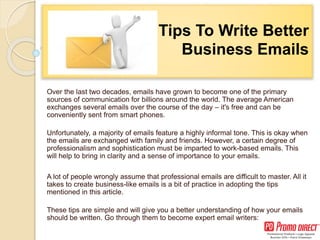 8 Tips To Write Better
Business Emails
Over the last two decades, emails have grown to become one of the primary
sources of communication for billions around the world. The average American
exchanges several emails over the course of the day – it's free and can be
conveniently sent from smart phones.
Unfortunately, a majority of emails feature a highly informal tone. This is okay when
the emails are exchanged with family and friends. However, a certain degree of
professionalism and sophistication must be imparted to work-based emails. This
will help to bring in clarity and a sense of importance to your emails.
A lot of people wrongly assume that professional emails are difficult to master. All it
takes to create business-like emails is a bit of practice in adopting the tips
mentioned in this article.
These tips are simple and will give you a better understanding of how your emails
should be written. Go through them to become expert email writers:
 