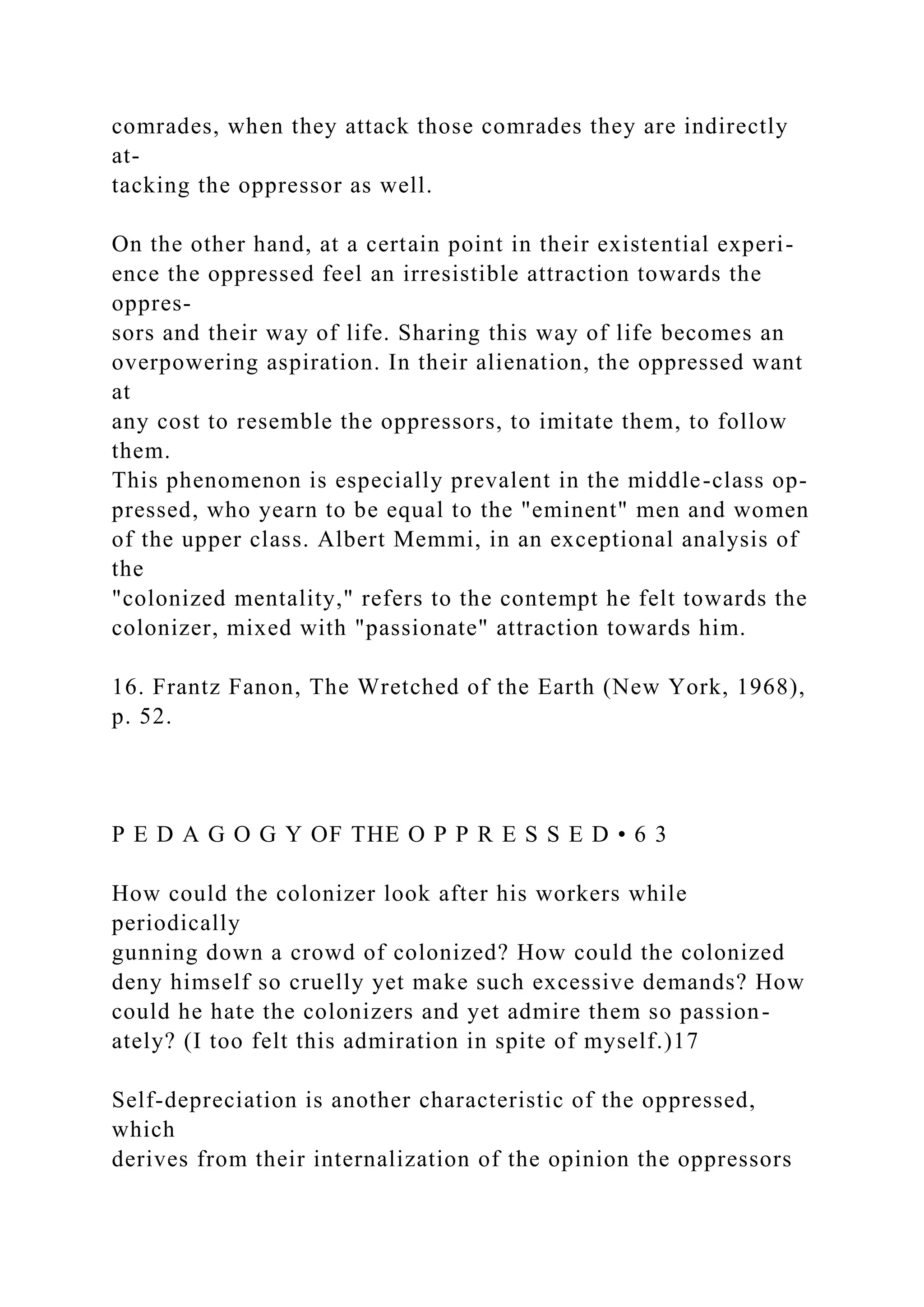 comrades, when they attack those comrades they are indirectly
at-
tacking the oppressor as well.
On the other hand, at a certain point in their existential experi-
ence the oppressed feel an irresistible attraction towards the
oppres-
sors and their way of life. Sharing this way of life becomes an
overpowering aspiration. In their alienation, the oppressed want
at
any cost to resemble the oppressors, to imitate them, to follow
them.
This phenomenon is especially prevalent in the middle-class op-
pressed, who yearn to be equal to the "eminent" men and women
of the upper class. Albert Memmi, in an exceptional analysis of
the
"colonized mentality," refers to the contempt he felt towards the
colonizer, mixed with "passionate" attraction towards him.
16. Frantz Fanon, The Wretched of the Earth (New York, 1968),
p. 52.
P E D A G O G Y OF THE O P P R E S S E D • 6 3
How could the colonizer look after his workers while
periodically
gunning down a crowd of colonized? How could the colonized
deny himself so cruelly yet make such excessive demands? How
could he hate the colonizers and yet admire them so passion-
ately? (I too felt this admiration in spite of myself.)17
Self-depreciation is another characteristic of the oppressed,
which
derives from their internalization of the opinion the oppressors
 
