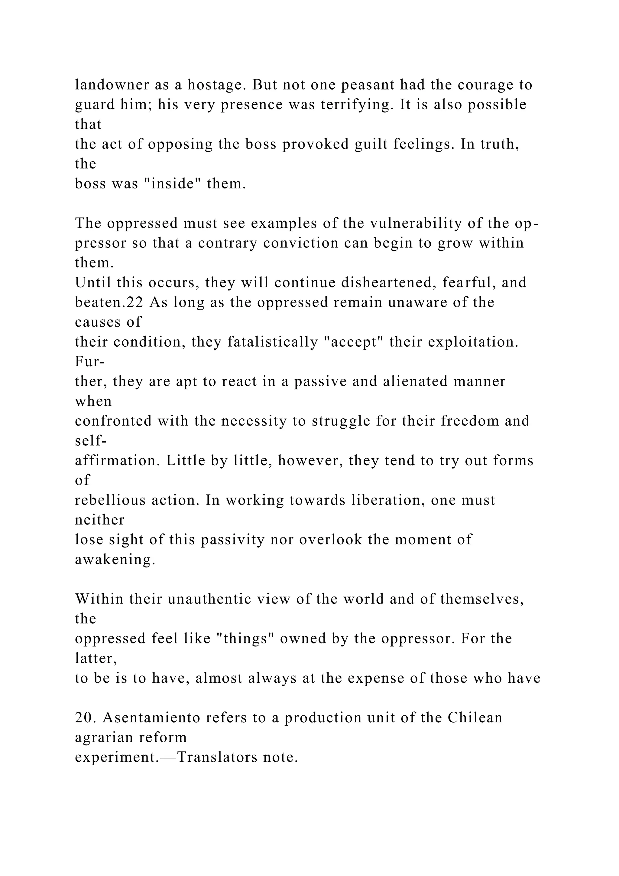 landowner as a hostage. But not one peasant had the courage to
guard him; his very presence was terrifying. It is also possible
that
the act of opposing the boss provoked guilt feelings. In truth,
the
boss was "inside" them.
The oppressed must see examples of the vulnerability of the op-
pressor so that a contrary conviction can begin to grow within
them.
Until this occurs, they will continue disheartened, fearful, and
beaten.22 As long as the oppressed remain unaware of the
causes of
their condition, they fatalistically "accept" their exploitation.
Fur-
ther, they are apt to react in a passive and alienated manner
when
confronted with the necessity to struggle for their freedom and
self-
affirmation. Little by little, however, they tend to try out forms
of
rebellious action. In working towards liberation, one must
neither
lose sight of this passivity nor overlook the moment of
awakening.
Within their unauthentic view of the world and of themselves,
the
oppressed feel like "things" owned by the oppressor. For the
latter,
to be is to have, almost always at the expense of those who have
20. Asentamiento refers to a production unit of the Chilean
agrarian reform
experiment.—Translators note.
 