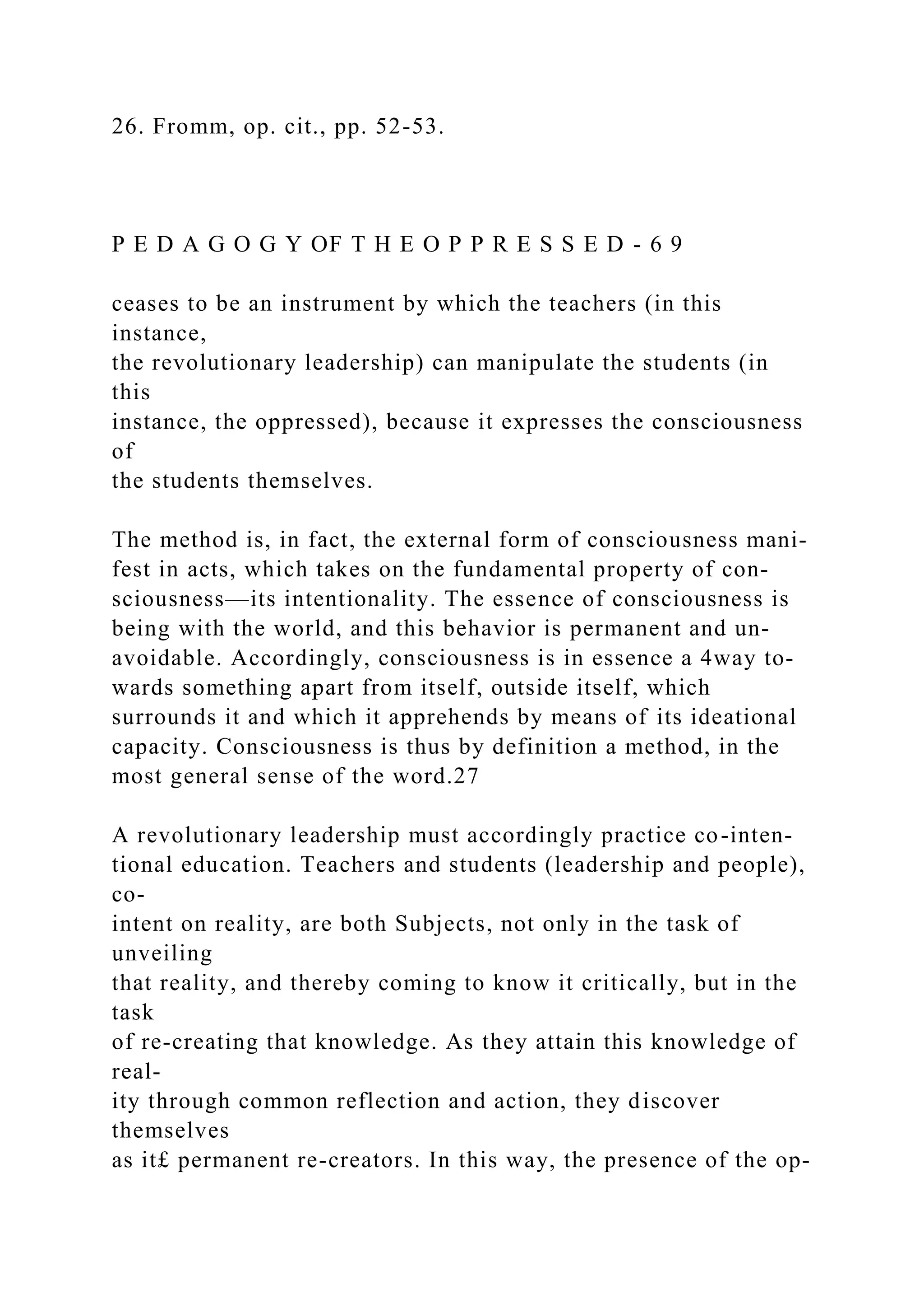 26. Fromm, op. cit., pp. 52-53.
P E D A G O G Y OF T H E O P P R E S S E D - 6 9
ceases to be an instrument by which the teachers (in this
instance,
the revolutionary leadership) can manipulate the students (in
this
instance, the oppressed), because it expresses the consciousness
of
the students themselves.
The method is, in fact, the external form of consciousness mani-
fest in acts, which takes on the fundamental property of con-
sciousness—its intentionality. The essence of consciousness is
being with the world, and this behavior is permanent and un-
avoidable. Accordingly, consciousness is in essence a 4way to-
wards something apart from itself, outside itself, which
surrounds it and which it apprehends by means of its ideational
capacity. Consciousness is thus by definition a method, in the
most general sense of the word.27
A revolutionary leadership must accordingly practice co-inten-
tional education. Teachers and students (leadership and people),
co-
intent on reality, are both Subjects, not only in the task of
unveiling
that reality, and thereby coming to know it critically, but in the
task
of re-creating that knowledge. As they attain this knowledge of
real-
ity through common reflection and action, they discover
themselves
as it£ permanent re-creators. In this way, the presence of the op-
 